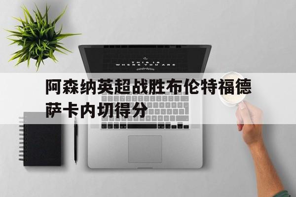 hth_关于阿森纳英超战胜布伦特福德萨卡内切得分的信息