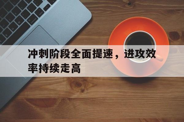 华体会_冲刺阶段全面提速，进攻效率持续走高的简单介绍